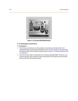 Page 592-36DHS Installation
Figure 2-18: Standard MOH/BGM Module
6. Terminating Connections
3 x 8 Module(s)
1. The CO line connections (as well as station connections) are made to the 3 x 8 
Standard Module and Expansion Module(s) via the 25-pair connector located along 
the bottom edge of the installed module. Refer to Figure 2-19: Wiring Designations for 
3 x 8 Modules.
2. Once the 25-pair cable is terminated on an industry standard 66M1-50 block, cross-
connect (jumper wire) should be used to extend the CO...