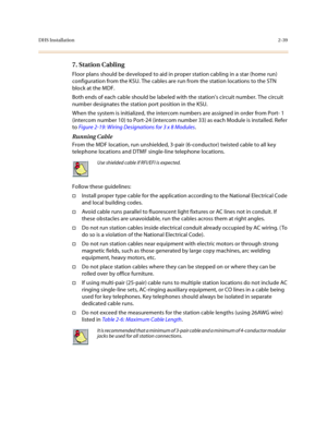 Page 62DHS Installation2-39
7. Station Cabling 
Floor plans should be developed to aid in proper station cabling in a star (home run) 
configuration from the KSU. The cables are run from the station locations to the STN 
block at the MDF. 
Both ends of each cable should be labeled with the stations circuit number. The circuit 
number designates the station port position in the KSU.
When the system is initialized, the intercom numbers are assigned in order from Port- 1 
(intercom number 10) to Port-24 (intercom...