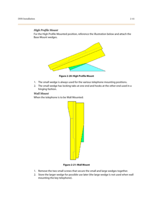 Page 64DHS Installation2-41
High Profile Mount 
For the High Profile Mounted position, reference the illustration below and attach the 
Base Mount wedges.
Figure 2-20: High Profile Mount
1. The small wedge is always used for the various telephone mounting positions. 
2. The small wedge has locking tabs at one end and hooks at the other end used in a 
hinging fashion.
Wall Mount
When the telephone is to be Wall Mounted:
Figure 2-21: Wall Mount
1. Remove the two small screws that secure the small and large wedges...