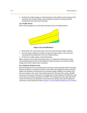 Page 652-42DHS Installation
3. Position the smaller wedge as in the illustration at the right for wall mounting. Once 
in position, the smaller wedge and key telephone bottom housing provide for 
standard 630 type wall mount wall jacks.
Low Profile Mount
When the key telephone is to be desk mounted in the Low Profile position:
Figure 2-22: Low Profile Mount
1. Remove the two small screws that secure the small and large wedges together.
2. Store the larger wedge for possible use later (the large wedge is not...