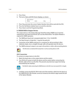 Page 672-44DHS Installation
5. Press Show.
6. Then press Next until DSS Owner displays, as shown:
7. Press Chg, and enter the correct Station Number that will be used with the DSS.
8. Press the Soft Button labeled Save to record the selection.
9. Press Clear to exit the Programming Mode.
9. SMDR/SMDA Output Device
The output device or the Station Message Detail Recording (SMDR) must meet the 
requirements and match the RS232C pin-out described below. The Option Module is 
required for SMDR operation.
†The SMDR...