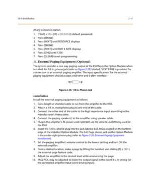 Page 70DHS Installation2-47
At any executive station:
1. [FEAT ] + [#] + [
*] + [000000] (default password)
2. Press [SHOW ]
3. Press [NEXT ] until RESOURCE displays
4. Press [SHOW ]
5. Press [NEXT ] until RMT X RATE displays
6. Press [CHG] until 1200
7. Press [CLEAR] to exit programming.
11. External Paging Equipment (Optional) 
The system provides a one way paging output at the KSU from the Option Module when 
installed. An 1/8 in. phono jack (refer to Figure 2-25) labeled J3 EXT PAGE is provided for...