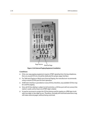 Page 712-48DHS Installation
Figure 2-26: External Paging Equipment Installation
Conditions
†If the one-way paging equipment requires DTMF signaling from the key telephone, 
then an unused CO Line should be dedicated for proper page interface.
†For Talk-back Paging or Multi-zone External Paging, the manufacturer recommends 
using a vacant CO line port for best operation.
†A 600 ohm interface is provided on every CO line; therefore, any available CO line may 
be used for paging. 
†Since all CO line dialing is...