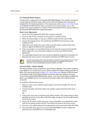 Page 72DHS Installation2-49
12. External Music Source 
The Basic KSU is shipped with the Standard MOH/BGM Module. This module is located on 
a stand-off post toward the upper right corner of the CPU Module when viewing the 
installed KSU. The module provides a 1/8 in. phono jack (refer to Figure 2-25: 1/8 in. Phono 
Jack) labeled JK1 MOH JACK for direct connection to an external music source. The 
system music input impedance is 2 ohms. A trim Potentiometer (POT) is also provided on 
the Standard MOH Module for...