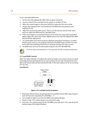 Page 732-50DHS Installation
To set a desirable MOH level:
1.  Set the trim POT (labeled VR1 MOH VOL) at about mid-point.
2.  Access an idle CO line, and dial into the system on another CO line.
3.  When the system begins to ring, press [HOLD] to place the first call on hold.
4.  Answer the ringing CO line. You should hear the MOH from the previous (now 
holding) CO line.
5.  Adjust the music level at the source. That is, use the volume control of the music 
source to adjust the MOH level to a desirable level....