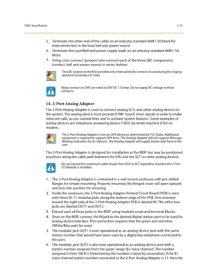 Page 74DHS Installation2-51
5. Terminate the other end of the cable on an industry standard 66M1-50 block for 
interconnection to the loud bell and power source.
6. Terminate the Loud Bell and power supply leads on an industry standard 66M1-50 
block.
7. Using cross-connect (jumper) wire connect each of the three LBC components 
(contact, bell and power source) in series fashion. 
14. 2-Port Analog Adapter 
The 2-Port Analog Adapter is used to connect analog SLTs and other analog devices to 
the system. The...