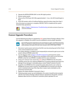 Page 772-54Feature Upgrade Procedure
6. Operate the INITIALIZATION (SW1) to the ON (right) position.
7. Restore system power.
8. Observe the CPU/Power LED. After approximately 4 - 6 sec., the LED should begin to 
flash.
9. If the LED remains unlit or lit without flashing, repeat the above steps from Step 3.
Once the power up sequence is complete, DEFAULT DATA is loaded and the system 
should be fully operational. 
Feature Upgrade Procedure
Use the following procedure to upgrade the DHS system Feature Package...