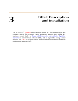 Page 803
DHS-E Description
and Installation
The STARPLUS® DHS-E™ Digital Hybrid System is a full-featured digital key
telephone system. The common system architecture supports three digital key
telephone models (refer to 
Chapter 2, DHS Description and Installation, Digital Key
Te l e p h o n e s
) a Direct Station Selector (DSS), and an expandable analog adaptor
interface. The 
DHS-E is designed to meet the telecommunications needs of small to
medium sized business offices.  