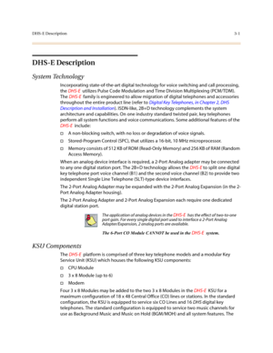 Page 82DHS-E Description3-1
DHS-E Description
System Technolog y
Incorporating state-of-the-art digital technology for voice switching and call processing, 
the DHS-E  utilizes Pulse Code Modulation and Time Division Multiplexing (PCM/TDM). 
The DHS-E  family is engineered to allow migration of digital telephones and accessories 
throughout the entire product line (refer to Digital Key Telephones, in Chapter 2, DHS 
Description and Installation). ISDN-like, 2B+D technology complements the system 
architecture...