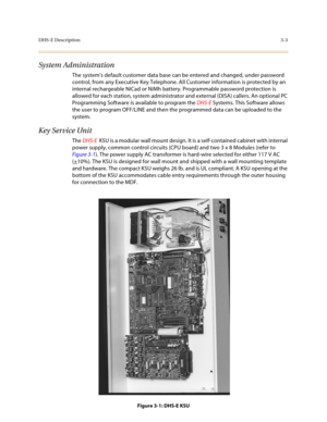 Page 84DHS-E Description3-3
System Administration
The systems default customer data base can be entered and changed, under password 
control, from any Executive Key Telephone. All Customer information is protected by an 
internal rechargeable NiCad or NiMh battery. Programmable password protection is 
allowed for each station, system administrator and external (DISA) callers. An optional PC 
Programming Software is available to program the DHS-E Systems. This Software allows 
the user to program OFF/LINE and...