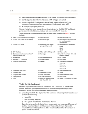 Page 973-16DHS-E Installation
†Six conductor modular jack assemblies for all station instruments (recommended).
†Standard punch-down terminal block(s), 66M1-50 type, as required.
†Industry-standard, 25-pair cable(s) with a 50-pin male amphenol/AMP type 
connector for connection from each equipped 3 x 8 module to the MDF.
†AC voltage surge/spike protector.
Standard telephone hand tools and mounting hardware for the KSU, MDF backboard, 
punch-down terminal block(s), modular jack assemblies for CO lines, etc.
Some...