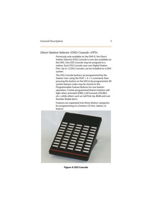 Page 12General Description 5
Direct Station Selector (DSS) Console 
Previously only available on the DHS-E, the Direct 
Station Selector (DSS) Console is now also available on 
the DHS. One DSS Console may be assigned to a 
station. Each DSS Console uses one Digital Station 
Port. Up to 12 DSS Consoles can be installed on a DHS 
system.
The DSS Console buttons are programmed by the 
Station User using the FEAT + # + 5 command, then 
pressing the button on the DSS to be programmed. All 
system feature codes may...