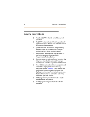 Page 136 General Conventions
General Conventions
†Press the [CLEAR] button to cancel the current 
operation.
†The [FEAT ] button joined with dial key codes will 
appear throughout the text. This button is used to 
access most system features.
†System resources are accessed using directory 
numbers to dial access the resource (station 
numbering, Hunt Group numbering, etc.).
†Any feature or resource code may be stored for 
one-button access under an available 
Programmable Feature Button.
†Operation steps are...