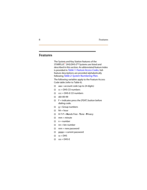 Page 158Features
Fe atu res
The System and Key Station features of the 
STARPLUS® DHS/DHS-E™ Systems are listed and 
described in this section. An abbreviated feature index 
is provided in 
Table 1: Feature Access Codes, full-
feature descriptions are provided alphabetically 
following 
Table 2: System Numbering Plan.
The following variables apply to the Feature Access 
Code table (refer to Table 6).
†aaa = account code (up to 24 digits)
†cc = DHS CO numbers
†ccc = DHS-E CO numbers
†dd=00-99
†F = indicates...