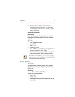 Page 26Features 19
†When you dial a valid account code, your 
telephone is still monitored for toll restriction 
according to the Class of Service (COS) assigned 
to your telephone.
Unforced/Unverified
Description
You may dial a personal or departmental account 
code for future tracking of time spent on customer 
accounts.
Operation
1. Press an idle line button.
2. Press [FEAT ].
3. Dial [7] +[1].
4. Dial account code.
5. From an Enhanced Telephone, press [✳]. From an 
Executive Telephone, press [save].
6. If...