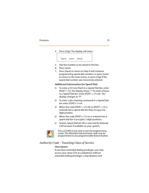 Page 30Features 23
4. Press [chg]. The display will show: 
5. Dial the number to be stored in the bin.
6. Press [save]
7. Press [back] to return to Step 4 and continue 
programming speed dial numbers or press [next] 
to return to the main menu, or press [chg] if the 
speed dial number was incorrectly entered.
Additional Information for Speed Dial
†To enter a CO Line Flash in a Speed Dial bin, enter 
[FEAT ] + [3]. The display shows “\”. To enter a Pause 
in a Speed Dial bin, enter [FEAT ] + [7]+[0]. The...