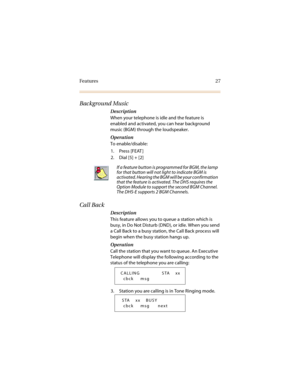 Page 34Features 27
Background Music
Description
When your telephone is idle and the feature is 
enabled and activated, you can hear background 
music (BGM) through the loudspeaker.
Operation
To enable/disable:
1. Press [FEAT ]
2. Dial [5] + [2] 
Call Back
Description
This feature allows you to queue a station which is 
busy, in Do Not Disturb (DND), or idle. When you send 
a Call Back to a busy station, the Call Back process will 
begin when the busy station hangs up.
Operation
Call the station that you want to...