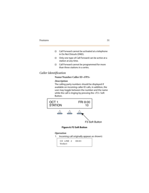 Page 38Features 31
†Call Forward cannot be activated at a telephone 
in Do Not Disturb (DND).
†Only one type of Call Forward can be active at a 
station at any time.
†Call Forward cannot be programmed for more 
than three stations in a series.
Caller Identification
Name/Number Caller ID 
Description
The calling party numbers should be displayed if 
available on incoming caller ID calls, in addition, the 
user may toggle between the number and the name 
while the call is ringing by pressing the  Soft 
Button....