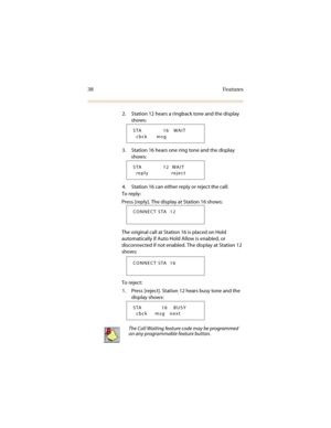 Page 4538 Features
2. Station 12 hears a ringback tone and the display 
shows:
3. Station 16 hears one ring tone and the display 
shows:
4. Station 16 can either reply or reject the call:
To reply:
Press [reply]. The display at Station 16 shows:
The original call at Station 16 is placed on Hold 
automatically if Auto Hold Allow is enabled, or 
disconnected if not enabled. The display at Station 12 
shows:
To reject:
1. Press [reject]. Station 12 hears busy tone and the 
display shows:
 
STA              16...