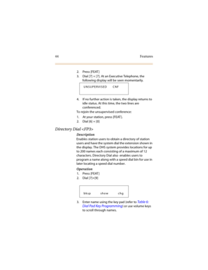 Page 5144 Features
2. Press [FEAT ]
3. Dial [7] + [7]. At an Executive Telephone, the 
following display will be seen momentarily.
4. If no further action is taken, the display returns to 
idle status. At this time, the two lines are 
conferenced.
To rejoin the unsupervised conference:
1. At your station, press [FEAT ].
2. Dial [6] + [0]
Directory Dial 
Description
Enables station users to obtain a directory of station 
users and have the system dial the extension shown in 
the display. The DHS system provides...