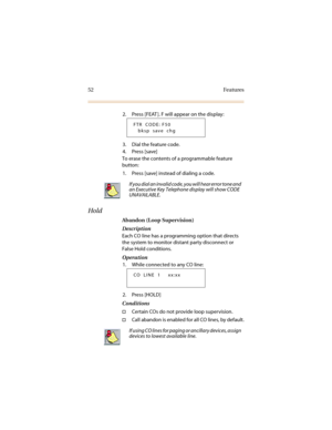 Page 5952 Features
2. Press [FEAT ]. F will appear on the display:
3. Dial the feature code.
4. Press [save]
To erase the contents of a programmable feature 
button:
1. Press [save] instead of dialing a code.
Hold
Abandon (Loop Supervision)
Description
Each CO line has a programming option that directs 
the system to monitor distant party disconnect or 
False Hold conditions. 
Operation
1. While connected to any CO line:
2. Press [HOLD]
Conditions
†Certain COs do not provide loop supervision.
†Call abandon is...
