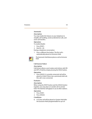 Page 60Features 53
Automatic
Description
You may enable this feature on your telephone to 
simplify call handling, avoid accidental lost calls, and 
assist call transfers.
Operation
To enable/disable:
1. Press [FEAT ].
2. Dial [9] + [4].
During a telephone conversation: 
1. Press a different line button. The first call is 
automatically placed on Exclusive Hold.
Call Answer/Select
Description
Call Answer allows a user to place and retrieve calls ON 
and OFF of hold by simply pressing the HOLD button.
Operation...