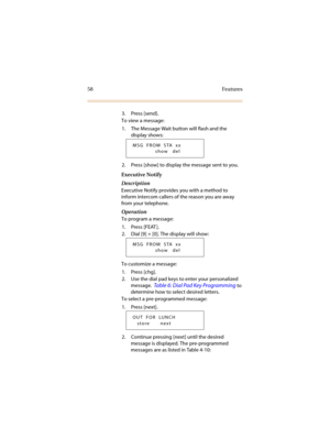 Page 6558 Features
3. Press [send].
To view a message:
1. The Message Wait button will flash and the 
display shows:
2. Press [show] to display the message sent to you.
Executive Notify
Description
Executive Notify provides you with a method to 
inform intercom callers of the reason you are away 
from your telephone. 
Operation
To program a message:
1. Press [FEAT ].
2. Dial [9] + [0]. The display will show:
To customize a message:
1. Press [chg].
2. Use the dial pad keys to enter your personalized 
message....