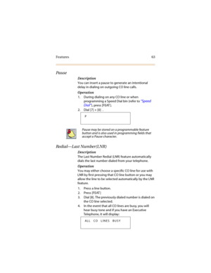 Page 70Features 63
Pause
Description
You can insert a pause to generate an intentional 
delay in dialing on outgoing CO line calls. 
Operation
1. During dialing on any CO line or when 
programming a Speed Dial bin (refer to 
“Speed 
Dial”
), press [FEAT ].
2. Dial [7] + [0]  .
Redial—Last Number(LNR)
Description
The Last Number Redial (LNR) feature automatically 
dials the last number dialed from your telephone. 
Operation
You may either choose a specific CO line for use with 
LNR by first pressing that CO line...