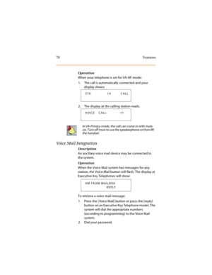 Page 7770 Features
Operation
When your telephone is set for VA-HF mode:
1. The call is automatically connected and your 
display shows:
2. The display at the calling station reads: 
Voice Mail Integration
Description
An ancillary voice mail device may be connected to 
the system.
Operation
When the Voice Mail system has messages for any 
station, the Voice Mail button will flash. The display at 
Executive Key Telephones will show:
To retrieve a voice mail message:
1. Press the [ Voice Mail] button or press the...