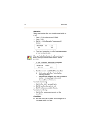 Page 7972 Features
Operation
When you hear the alert tone (double beep) while on 
a call:
1. Press [HOLD] or disconnect [CLEAR].
2. Press [FEAT ]
3. Dial [6] + [4]. An Executive Telephone will 
display:
4. Press [yes] to monitor the caller leaving a message 
or [no] to return to idle.
5.  If [yes] is selected, the display changes to:
6. Monitor mode is established. You may then:
†Retrieve the caller from Voice Mail by 
pressing [answer].
†Return to idle and allow the caller to continue 
leaving a message by...
