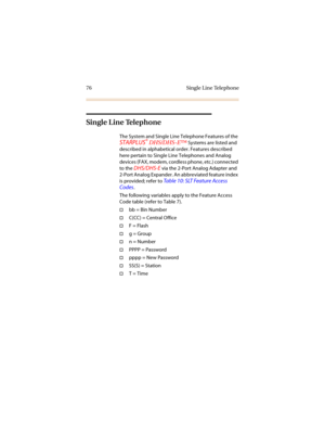 Page 8376 Single Line Telephone
Single Line Telephone
The System and Single Line Telephone Features of the 
STARPLUS® DHS/DHS-E™ Systems are listed and 
described in alphabetical order. Features described 
here pertain to Single Line Telephones and Analog 
devices (FAX, modem, cordless phone, etc.) connected 
to the 
DHS/DHS-E via the 2-Port Analog Adapter and 
2-Port Analog Expander. An abbreviated feature index 
is provided; refer to 
Table 10: SLT Feature Access 
Codes
.
The following variables apply to the...
