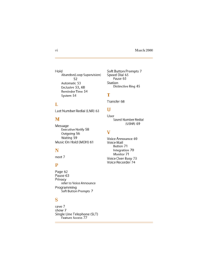 Page 89vi March 2000
Hold
Abandon(Loop Supervision)
52
Automatic 53
Exclusive 53, 68
Reminder Time 54
System 54
L
Last Number Redial (LNR) 63
M
Message
Executive Notify 58
Outgoing 56
Waiting 59
Music On Hold (MOH)
 61
N
next 7
P
Page 62
Pause
 63
Privacy
refer to Voice Announce
Programming
Soft Button Prompts 7
S
save 7
show
 7
Single Line Telephone (SLT)
Feature Access 77Soft Button Prompts
 7
Speed Dial
 65
Pause 63
Station
Distinctive Ring 45
T
Transfer 68
U
User
Saved Number Redial
(USNR)
 69
V
Voice...