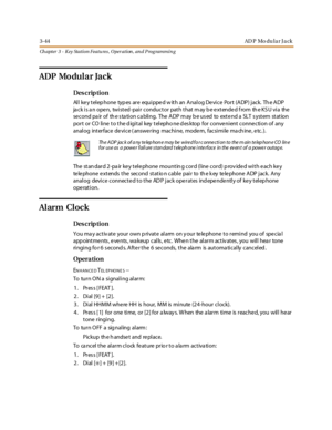 Page 1143-44AD P Mo du l a r J a ck
Ch apter 3 - Key Station Featu res , Operation , an d P rog rammin g
ADP Mo dular Jack
Des crip ti on
All key telephone types are equipped with an Analog Device Port (ADP) jack. The ADP
ja ck is a n open, twisted -pair conductor path that m ay b e extended f rom th e KS U via the
se c o nd pa ir o f th e s ta ti o n c a bli ng. The A DP m ay b e u s ed to ext e nd a SLT s yst em st at io n
port or CO line to the d igital key telepho ne d es ktop for conve nient conne ction of...