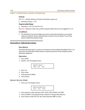 Page 1163-46Attendant Admi ni stration
Ch apter 3 - Key Station Featu res , Operation , an d P rog rammin g
Defa ul t
TheDHS- Lde fault setting s a nd S tation Atte ndant range s are:
†Attendant Station = 201
Program mable Range :
†Attendant = 201-272 and 301-372
TheDHS- LOp er at or Code i s [0 ], and the p rogr amma bl e v al ue ca n be t oggl ed to 0 or 9.
Co n dit io n s
†The Attend ants p ersona l 4-d igit pas sword is us ed by the attenda nt (or any o the r
st at ion) to per f orm Sys te m A dmi nis tr at...