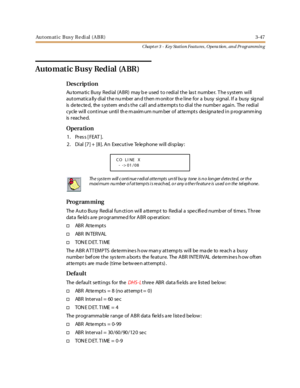 Page 117Automati c Busy Redi al (ABR) 3-47
Chapt er 3 - Key Station Featu res , Opera tion , an d Programmin g
Auto matic Busy Redial (A BR)
Des crip ti on
Au toma ti c Busy Red ial (ABR) may b e used to r edi al the las t numbe r. T he s ystem wi ll
automatica lly dial the nu mber an d then m onitor th e line for a busy signal. If a busy sig nal
is detected, the system ends the call and attempts to dial the number again. The redial
cycle will continue until th e m axim um num ber of atte mpts des igna te d in p...