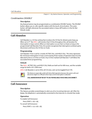 Page 119Cal l Ab a nd on3-49
Chapt er 3 - Key Station Featu res , Opera tion , an d Programmin g
Co mbi natio n DS S/BLF
Des crip ti on
An y fe at ure but t on may be pr ogra mmed as a comb ina ti on DS S/BLF but ton. The DS S/BLF
but ton al lows you to call a sp eci fic st ati on w it h t he tou ch of on e b utt on. Thi s s ame
button will light whe ne ver the ass ocia te d s ta tion is busy (off- hook) or in the Do Not
Di st urb mode .
Ca l l Ab an d on
Call Abandon is a CO line setting that monitors the CO...