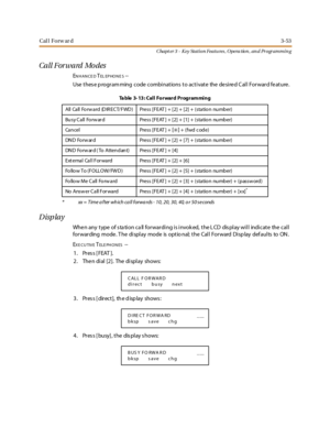 Page 123Cal l Forw ar d3-53
Chapt er 3 - Key Station Featu res , Opera tion , an d Programmin g
Call Forward Mo des
ENHANCEDTEL EP HO N E S--
Use thes e p rogram ming code combinations to activate the desired C all Forward feature.
Display
When any type of station call forwarding is invoked, the LCD display will indicate the call
for war ding mode . T he di spl ay mode is opt io nal; t he Cal l For ward Di sp lay def aul ts to ON .
E
XE CUTIVETELE PH O N ES--
1. Press [FEAT ].
2. The n dial [2]. The display...