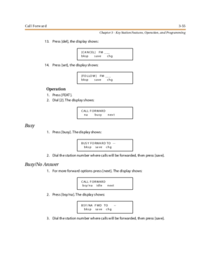 Page 125Cal l Forw ar d3-55
Chapt er 3 - Key Station Featu res , Opera tion , an d Programmin g
13. Pre ss [del], the d isp lay shows :
1 4. Pre ss [se t], t he dis pla y sh ows:
Opera tion
1. Press [FEAT ].
2. Dial [2]. T he dis play s hows:
Bu sy
1 . Pr es s [ busy] . T he d is pla y shows :
2 . Di al th e s ta ti o n nu m ber wh er e c a ll s w il l be fo r war ded, th en pre ss [sav e].
Bu sy / No An sw er
1. For more forwa rd options pres s [ next]. The display shows:
2 . Pr es s [ bsy/na ]. T he dis pla y...