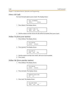 Page 1283-58Ca ll Forw ar d
Ch apter 3 - Key Station Featu res , Operation , an d P rog rammin g
Dire ct (All Call)
For more forward optio ns p ress [next]. The disp lay show s:
1. Press [direct]. The display shows:
2 . Di al th e s ta ti o n nu m ber wh er e a ll c al l s wi ll b e f o r ward ed, the n p re ss [save ].
Fo llow To ( f ro m y o ur st a t io n)
1. Pres s [ follow]. The display shows :
2. Press [preset]. The display shows:
3 . Di al th e s ta ti o n nu m ber f ro m whic h c all s ar e t o b e f o r...