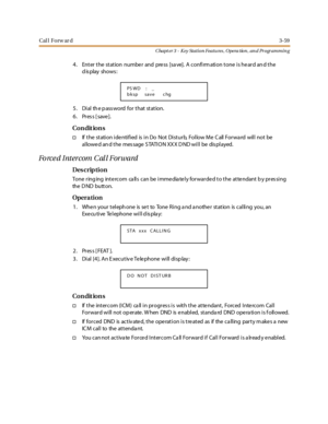 Page 129Cal l Forw ar d3-59
Chapt er 3 - Key Station Featu res , Opera tion , an d Programmin g
4 . Ent er t he st at ion numbe r and pre ss [sa ve]. A confi rm ati on t one i s he ar d an d t he
display shows:
5 . Di al th e p ass word for t hat st at ion.
6. Press [save].
Co n dit io n s
†If the station identified is in Do Not Disturb, Follow Me Call Forward will not be
allowed and the message STATION XXX DND will be displayed.
Forced Intercom Call Forward
Des crip ti on
Tone ring ing inte rcom ca lls can be...