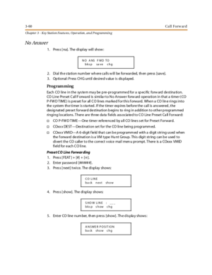 Page 1303-60Ca ll Forw ar d
Ch apter 3 - Key Station Featu res , Operation , an d P rog rammin g
No An sw e r
1. Press [na]. The display will show:
2 . Di al th e s ta ti o n nu m ber wh er e c a ll s w il l be fo r war ded, th en pre ss [sav e].
3 . Op ti onal : Pr ess CH G unt il de si re d v alue i s dis pl ayed.
Pro g ram mi ng
Each CO line in the sys tem ma y be p re-programmed for a sp ecific forw ard destina tion.
CO Line Preset Call Forward is similar to No Answer forward operation in that a timer (CO...