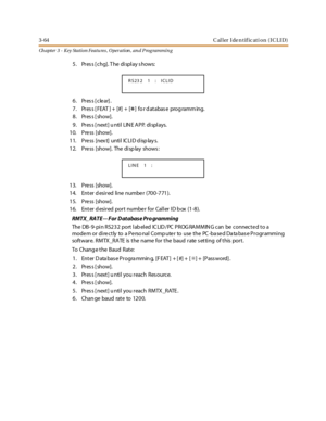 Page 1343-64 C al l er I de n t if ic at i o n ( I C L I D )
Ch apter 3 - Key Station Featu res , Operation , an d P rog rammin g
5. Pres s [ chg]. T he display s hows:
6. Press [clear].
7. Press [FEAT ] + [#] + [
*] fo r d at abas e prog ramm ing.
8. Press [show].
9. Pres s [ next] u ntil LIN E APP. displays.
10. Press [show].
1 1. P re ss [nex t] u nti l IC LI D d isp lay s.
12. Pre ss [show]. The disp lay shows :
13. Press [show].
14. Enter desired line number (700-771).
15. Press [show].
16. Enter d esired...