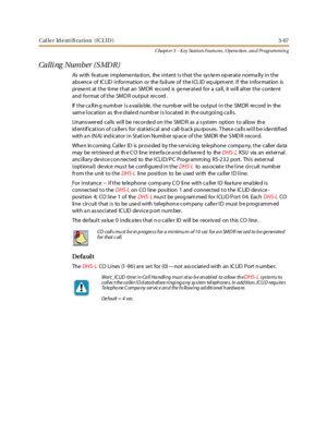 Page 137Caller Identification (ICLID) 3-67
Chapt er 3 - Key Station Featu res , Opera tion , an d Programmin g
Calli ng Number (S MDR)
As with fe ature impleme nta tion, the intent is that the sys te m op erate norma lly in the
abs ence of IC LID information or the fa ilure of the ICL ID eq uipm ent. If the information is
prese nt at the time that an SMDR re cord is ge nerated for a ca ll, it will alter the conte nt
and format of the SMD R output record .
If the calling number is available, the number will be...