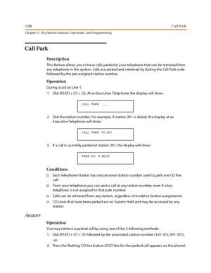 Page 1383-68Call Park
Ch apter 3 - Key Station Featu res , Operation , an d P rog rammin g
Call Park
Des crip ti on
This feature allows you to have calls parked at your telephone that can be retrieved from
any telephone in the system. Calls are parked and retrieved by dialing the Call Park code
followed by the pre-assigned station number.
Opera tion
Dur ing a ca ll on Line 1 :
1. Dial [FEAT] + [7] + [3]. At an Executive Telephone, the display will show:
2 . Di al th e s ta ti on num ber. For exa mpl e, if st at...