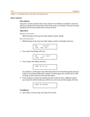 Page 1423-72Ca mp On
Ch apter 3 - Key Station Featu res , Operation , an d P rog rammin g
Bu sy St a ti on
Des crip ti on
Camp On is used to privately alert a busy station for immediate consultation. Camp On
alert tone is heard at the busy station every 30 seconds as a reminder. The party currently
speaking with the busy station does not hear the tone.
Opera tion
ENHANCEDTEL EP HO N E S--
Whi le l is te ning to th e b usy tone af te r ca ll in g a st at ion, di al [#] .
E
XE CUTIVETELE PH O N ES--
1 . Whi le l...