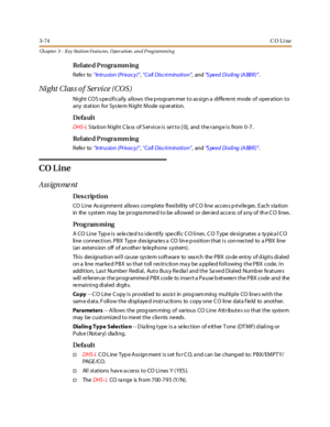 Page 1443-74CO Line
Ch apter 3 - Key Station Featu res , Operation , an d P rog rammin g
Relate d Programm ing
Refer to“In tr u sio n (Pr iva c y )”,“Call Discri minati on”,and“S peed Dialing (A BBR)”.
Ni ght Cl as s o f Ser vi ce ( CO S )
Ni ght CO S s pe ci fi cal ly al lows t he p rogr am mer t o as si gn a di ffe re nt mode of oper at ion t o
any station for System Night Mode operation.
Defa ul t
DHS-LStation Night Class of Service is set to [0], and the range is from 0-7.
Relate d Programm ing
Refer to“In...