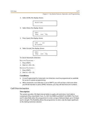 Page 147CO Lin e3-77
Chapt er 3 - Key Station Featu res , Opera tion , an d Programmin g
3. Se le ct [ICM], the display shows :
4 . Se le c t [l ine ], t he di spl ay shows:
5 . Pr es s [ save ], t he di spl ay shows:
6. Se le ct [ro ute ], the display shows:
To Cancel Automatic Selection:
E
XE CUTIVETELE PH O N ES--
1. Press [FEAT ].
2. Dial [
✳]+ [9]+ [5].
E
NHANCEDTEL EP HO N E S--
1. Press [FEAT ].
2. Dial [
✳] + [9] + [5].
Co n dit io n s
†A Li ne Pr ogra mmed for Autom ati c Li ne Se l ection must b e p...