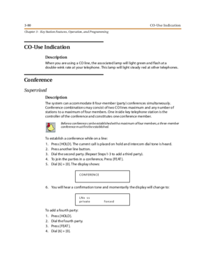 Page 1503-80CO-Use In di ca tion
Ch apter 3 - Key Station Featu res , Operation , an d P rog rammin g
CO-Use Indication
Des crip ti on
When you are using a CO line, the associated lamp will light green and flash at a
double- wink rate a t your te le phone . This lamp will light s te ady red at oth er teleph ones .
Co n fe ren c e
Su per vis ed
Des crip ti on
The system can accommodate 8 four-member (party) conferences simultaneously.
Confe r ence combi nation s ma y cons is t of two C O l i nes maxi mum and any...