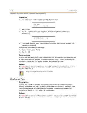 Page 1523-82Conference
Ch apter 3 - Key Station Featu res , Operation , an d P rog rammin g
Opera tion
1. Two CO lines are conferenced (F+[6]+[0]) at your station:
2. Press [FEAT ].
3. Dial [7] + [7]. At an Executive Telephone, the following display will be seen
momentarily.
4. If no f urthe r action is take n, the display re turns to idle status. At this tim e, the two
lines are conferenced.
To re jo i n t he unsup er vi se d c o nfe re nc e:
1 . At yo u r s ta ti o n , pre ss [ FE AT ] .
2. Dial [6] + [0].
Pro...