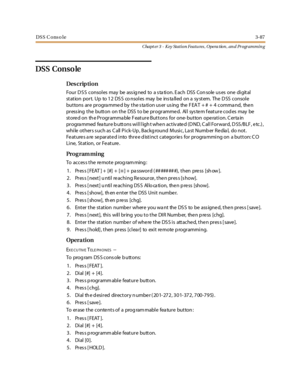 Page 157DSS C onso le3-87
Chapt er 3 - Key Station Featu res , Opera tion , an d Programmin g
DSS Conso le
Des crip ti on
Fo u r D S S c o nso l es may be ass ig ned to a s ta ti o n. E ac h DSS Co n so le u s es o ne di git al
st at ion por t. Up to 1 2 DS S co nsol es may be ins ta ll ed on a sy st em. The D SS consol e
buttons are progra mme d by the s ta tion us er us ing the F EAT + # + 4 comma nd, the n
pressing the button on the DSS to be programmed. All system feature codes may be
stored on the...